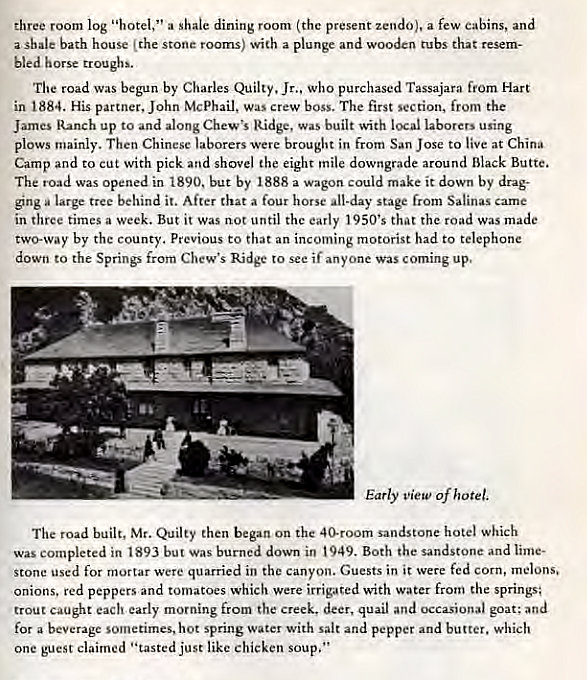 Machine generated alternative text:
three room log "hotel," a shale dining room (the present zendo). a few cabins, and 
a shale bath house (the stone rooms) with a plunge and wooden tubs that resem- 
bled horse troughs. 
The road Was begun by Charles Jr., Who purchased Tassajara from Hart 
in 1884. His partner, John McPhail. was crew boss. The first section, from the 
James Ranch up to and along Chew's Ridge, was built with local laborers using 
plows mainly. Then Chinese laborers were brought in from San Jose to live at China 
Camp and to cut with pick and shovel the eight mile downgrade around Black Butte. 
The road was opened in 1890. but by 1888 a wagon could make it down by drag- 
ging large tree behind it. After that a four horse all-day stage from Salinas came 
in three times a week. But it was not until the early 1950's that the road was made 
two-way by the county. Previous to that an incoming motorist had to telephone 
down to the Springs from Chew's Ridge to see if anyone was coming up. 
-7 
Early view of hotel, 
The road built, Mr. Quilty then began on the 40-room sandstone hotel which 
Was completed in t 893 but Was burned down in t 949. Both the sandstone and 
stone used for mortar were quarried in the canyon. Guests in it were fed corn, melons. 
onions. red peppers and tomatoes which were irrigated with water from the springs; 
trout caught each early morning from the creek, deer, quail and occasional goat; and 
for a beverage sometimes, hot spring water with salt and pepper and butter. which 
One guest claimed • •tasted just like chicken soup." 