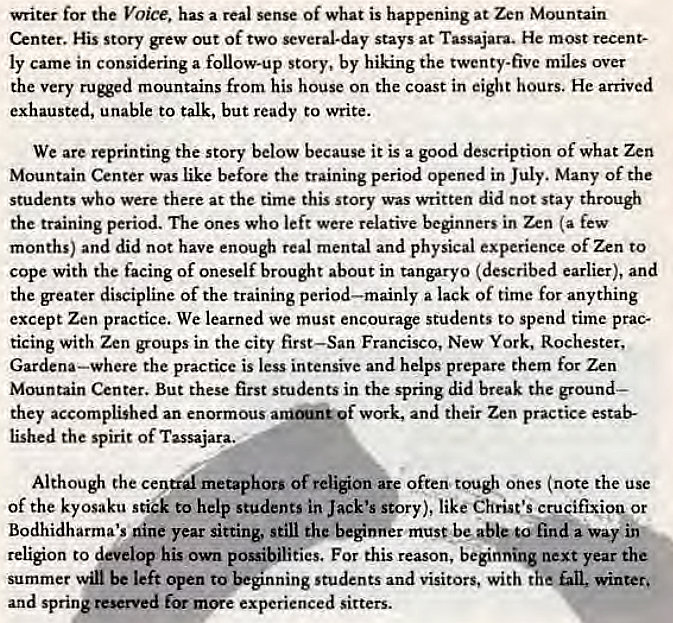 Machine generated alternative text:
writer for the Voice. has a real sense Of what is happening at Zen Mountain 
Center. His story grew out of two several-day stays at Tassajara. He most recent- 
ly came in considering a follow-up story, by hiking the twenty-five miles over 
the very mountains from his house On the coast in eight hours. He arrived 
exhausted, unable to talk, but ready to write. 
We are reprinting the story below because it is a good description of what Zen 
Mountain Center was like before the training period opened in July. Many of the 
students who were there at the time this Story was written did not stay through 
the training period. The ones who left were relative beginners in Zen (a few 
months) and did not have enough real mental and physical experience Of Zen to 
cope with the facing of oneself brought about in tangaryo (described earlier), and 
the greater discipline of the training period—mainly a lack Of time for anything 
except Zen practice. We learned we must encourage students to spend time prac- 
ticing with Zen groups in the city first—San Francisco, New York, Rochester, 
Gardena—where the practice is less intensive and helps prepare them for Zen 
Mountain Center. But these first students in the spring did break the ground— 
they accomplished an enormous of work, and their Zen practice estab- 
lished the spirit of Tassajara.. 
Although the central metaphors of religion are often ones (note the use 
of the kyosaku stick to help students in Jack's story), like Christ" crucifixiow or 
Bodhidharma's nine year sitting, still the beginner must be able to find a way inv 
religion to develop his own possibilities. For this reason, beginning next year the 
summer win be left Open to students and visitors, with the fan, winter. 
and spring reserved for more experienced sitters. 