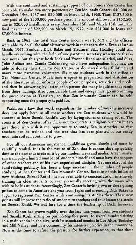 Machine generated alternative text:
With the continued and sustaining support of our donors Zen Center has 
been able to make two more payments on Zen Mountain Center: $40,000 an 
December 15th, 1967 and $20,000 on March 15th, 1968. Thus, $137,500 is 
now paid of the $300,000 purchase price. The amount still owed is S162,SOO 
due in $20,000 installments every December 15th and March 15th until the 
final payment of $22,500 on March 15, 1972, plus $21,000 in loans and 
$7 ,OOO in interest. 
Back in 1965, the total Zen Center income was $6,612 and the officers 
were able to do all the administrative work in their spare time. Even as late as 
March, 1967, President Dick Baker and Treasurer Silas Hoadley could still 
handle everything with the help of one part-time secretary who wrote thank- 
you notes. But this year both Dick and Yvonne Rand are salaried, and Silas, 
John Steiner and Claude Dahlenberg, who have independent incomes, are 
able to donate their time to Zen Center, as do several other full-time and 
many more part-time volunteers. Six more students work in the Office at 
Zen Mountain Center. Much time is spent in preparation and distribution 
of the literature which informs people of our purposes, activities and needs, 
and then in answering by letter or in person the many inquiries that result 
from these mailings. Also considerable time and energy must go into runnin 
the guest season at Tassajara, so that Zen Mountain Center can be selt 
supporting once the property is paid for. 
Parkinson's Law that work expands as the number of workers increases 
does not apply here, as all these workers are Zen students who would be 
content to learn Suzuki Roshi's way by laying stones or sewing robes. The 
concern of Zen Center, after all. is not to operate a religious business but to 
ve those who wish it the opportunity to study Zen in America, sa that 
teachers can be trained and the tree that has been planted in our sandy 
mountain soil can continue to grow. 
For all our American impatience, Buddhism grows slowly and must 
carefully tended. It is in the nature of Zen that it cannot develop quickly 
despite the demands made of it by our modern ways and media. A Zen master 
can train only a limited number of students himself and must have the supp.*t 
of other teachers and of his own experienced disciples. Yet one effect of 
fund-raising publicity has been a large increase in the number of people 
studying at Zen Center and Zen Mountain Center. Because of this influx Of 
new students, Suzuki Roshi has not been able to concentrate on intensively 
training his older students or even personally meeting with the many who 
wish to be his students. Accordingly, Zen Center is inviting two or three young 
priests to come to America next year from Japan and is sending Dick Baker to 
Japan to represent Zen Center while continuing his studies there. These new 
priests will improve the ratio of students to teachers and thus lessen the strain 
on Suzuki Roshi. We will lose for a time the leadership of Dick, however. 
Zen Center has grown rapidly over the last nine years, from two students 
and Suzuki Roshi sitting on pushed-together pews. to several hundred sitting 
in a main zendo in the city, with its associated zendos in Los Altos. Berkeley 
and Mill Valley, and in a community for intensive practice in the mountains. 
Now is the time co refuse the pressure for further expansion, so that these 
2 