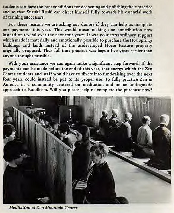 Machine generated alternative text:
students can have the best conditions for deepening and polishing their practice 
and so that Suzuki Roshi can direct himself fully towards his essential work 
of raining successors. 
For these reasons we are asking our donors if they can help us complete 
our payments this year. This would mean m 
one contribution now 
instead of several over the next four years. It was your extraordinary support 
which made it materially and emotionally possible to purchase the Hot Springs 
buildings and lands instead of the undeveloped Horse Pasture property 
originally proposed, Thus full-time practice was begun five years earlier than 
anyone thought possible. 
With your assistance we can again make a significant step forward. If the 
payments can be made before the end of this year, that energy which the Zen 
Center students and staff would have to divert into fund-raising over the next 
four years could instead be put to its proper use: to fully practice Zen in 
America in a community centered on meditation and on an undogmatic 
approach to Buddhism. Will you please help us complete the purchase now? 
Meditation at Zen Mountain Center 