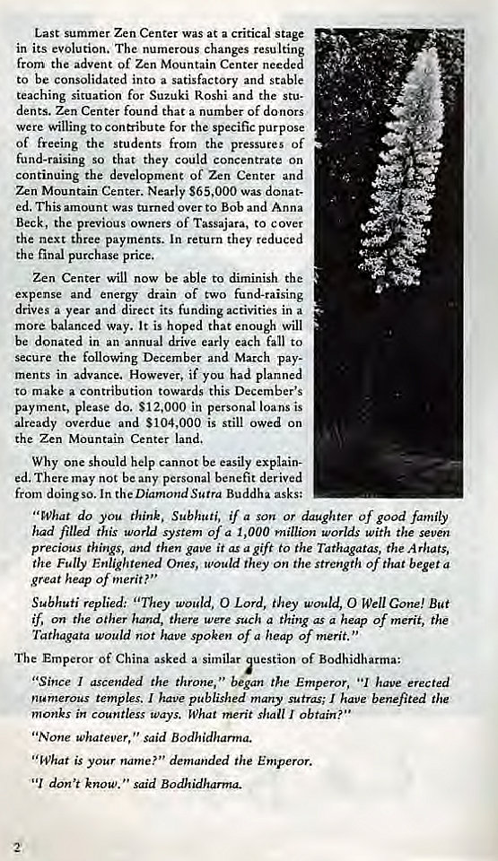 Machine generated alternative text:
Last summer Zen Center was at a critical stage 
in its evolution. The numerous changes resulting 
from the advent of Zen Mountain Center needed 
to be consolidated into a satisfactory and stable 
teaching situation for Suzuki Roshi and the Stu. 
dents. Zen Center found that a number of donors 
were willing to contribute for the specific purpose 
of freeing the students from the pressures of 
fund-raising so that they could concentrate on 
continuing the development of Zen Center and 
Zen Mountain Center. Nearly S65,OOO was donat- 
ed. This amount was turned over to Bob and Anna 
Beck, the previous owners of Tassajara, to cover 
the next three payments. In return they reduced 
the final purchase price. 
Zen Center will now be able to diminish the 
expense and energy drain of two fund-raising 
drives a year and direct its funding activities in a 
more balanced way. It is hoped that enough will 
be donated in an annual drive early each fall to 
the following December and March pay- 
ments in advance. However, if you had planned 
to make a contribution towards this December's 
payment, please do. $12,000 in personal loans is 
already overdue and S104,OOO is still owed on 
the Zen Mountain Center land. 
Why one should help cannot be easily explain- 
ed. There may not be any personal benefit derived 
from doing so. In the Diamond Sutra Buddha asks: 
"What do you think. Subhuti, if a son or daughter of good family 
had filled this world system of a 1,000 million worlds with the seven 
precious things, and then gave it as a gift to the Tathagatas, the A rhats, 
the Fully Enlightened Ones, would they On the strength of that beget a 
great heap Of merit? ' ' 
Subhuti replied: "They would, O Lord, they would, O Well Cone! But 
if, on the other hand, there were such a thing as a heap of merit, the 
Tathagata would not have spoken of a heap of merit. 
The Emperor Of China asked a similar estion of Bodhidharma: 
"Since I ascended the throne, began the Emperor, have erected 
numerous temples. I have published many sutras; I have benefited the 
monks in countless ways. What merit shall I obtain?" 
"None whatever said Bodhidharma. 
' ' What is your name?" demanded the Emperor. 
don't know. said Bodhidharma- 
2 