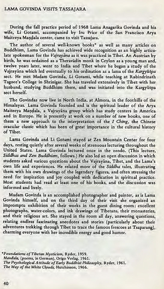 Machine generated alternative text:
LAMA GOVINDA wsrrs TASSAJARA 
During the fall practice period of 1968 Lama Anagarika Govinda and his 
wife, Li Gotami, accompanied by Iru Price of the San Francisco Arya 
Maitreya Mandala center. came to visit Tassajara. 
The author of several well-known books' as well as many articles on 
Buddhism, Lama Govinda has achieved wide recognition as an highly articu- 
late spokesman for the Vajrayna as it was practiced in Tibet. An Austrian by 
birth, he was ordained as a Theravdin monk in Ceylon as a young man and, 
twelve years later, went to India and Tibet where he began a study of the 
Vajrayna which led eventually to his ordination as a lama of the Kargyiitpa 
sect. He met Madam Govinda, Li Gotami, while teaching at Rabindrinath 
Tagore's College in Shrinigar. She has traveled extensively in Tibet with her 
husband, studying Buddhism there, and was initiated into the Kargytpa 
sect herself. 
The Govindas now live in North India. at Alniora. in the foothills of the 
Himalayas. Lama Govinda founded and is the spiritual leader of the Arya 
Maitreya Maodala, a Vajrayna group which has study centers in America 
and in Europe. He is presently at work on a number Of new books, one of 
them a new approach to the interpretation of the r Ching, the Chinese 
oracular classic which has been of great importance in the cultural history 
of Tibet. 
Lama Govinda and Li Gotami stayed at Zen Mountain Center for four 
days. resting quietly after several weeks of strenuous lecturing thro ughout the 
United States. Lama Govinda lectured once in the zendo. (This lecture, 
Siddhas and Zen Buddhism, follows.) He also led an open discussion in which 
students asked various questions about the Vajrayna, Tibet, and the Lama's 
own life and experiences. He related more of the Siddha tales, illustrating 
them with his own drawings of the legendary figures, and often stressing the 
need for inspiration and joy coupled with dedication in spiritual practice. 
Most students had read at least one of his books, and the discussion was 
informed and lively. 
Madam Govinda is an accomplished photographer and painter, as is Lama 
Govinda himself, and on the third day of their visit she organiied an 
impromptu exhibition of their works in the guest dining room; excellent 
photographs, water-colors, and ink drawings of Tibetans, their monasteries, 
and their religious art. She stayed in the room all day, answering questions, 
relating endless fascinating anecdotes and stories (particularly about their 
adventures trekking through Tibet to trace the famous frescoes at Tsaparang), 
charming everyone with her incredible energy and good humor. 
• Foundations of Tibetan Mysticism, Ryder, 1959. 
Mandalg (poems, in German). Origo Verlag, 1961, 
The Psychological A of Early Buddhist Philosophy. Ryder. 1961. 
The Way Of the White Clouds, Hutchinson, 1966. 
40 