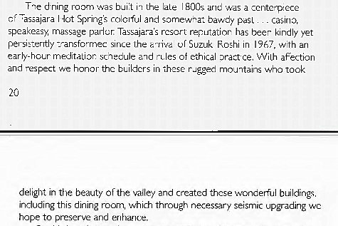 Machine generated alternative text:
Tae drung ray-n was bail iT the I BOOS ane a ccntp:ece 
'asaajara 40t Spring's and somewat bawdy past 
casino, 
speakeasy massage parlor Tassajara's resort reputatior has beer kindly yet 
persiEently -_-ansfcrrnec since l,he or Suzuk Rashi in 1967 wth an 
early-hour meditation sch-eule and Tiles of ethical ce, VViLh affection 
and respect we honor the bLilders in thnse rugged mountains who took 
deiight in the beauty of the vaiiey and created these wonderful buildings 
induding this dining 0301m, which through necessary seismic upgrading wc 
hope to preserve and enhance. 