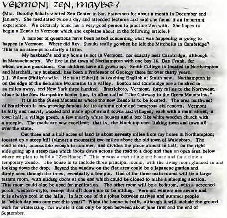 Machine generated alternative text:
vek'YY10NT zeta. maybe? 
(Mrs. Dorothy Schatk Zen Cent in San Francisco for month in arri 
January. She meditatl twice a day lectures said she it an irnportant 
experience. We certaLnly found her a very to practice Zen with. She hqes to 
tAin a Zerxio in Vermont which she explains in tik toliowirv article.) 
A Of questions been asked what to 
in Vmom. Where did Rev. Suzuki rally go vben he left the in 
•a attem to clarify a little. 
My my home in euctiy •itho• 
Massactwsetts. We live in town ot North•mBon with Frank. 
we ate guardiaB. grown up. Smith In 
March•tl. my bas a Protesy or tor ove thirty •years. 
J.J. (Philip's wife. He is at EiheiJi) tachirw at Smith Dow. Nottbagnpton is 
the the Berkshire M mxntains In Valley. Boston are a or 
•o mites away. atxi New York three &attteixro. Vermont. torty miles to Northwest. 
close to the New Hampshire line. ia onen "The Gateway to the Mountains. 
It in tbe Green Mountains where the is to located. The are mrthwegi 
Ot is famous its autumn color atxi numeraJS resorts. Vermont 
bitty heavily auf made up ot •malt towns village.. with main 
town a village green. • few mostly white ami a like White voien ch.gch with 
• •teqie, roads are that is. Hack top 000 town town all 
ova state. 
a hau is miles hom my home 
up a ste. hill (almost evo miles the old town Waidsbo. 
road is dirt. accessiNe enmh in summer. divides the almost halt. on the tight 
side up a steep rise which 100b dowa across the to a drop an area 
where we plan to hiild a "Zen House. " This means a of a guest house And a time • 
temporary The house is to include three principal eooms. with the room glassed in 
down the drop. the window on the flat area could a 
dimly seen ttrough tir trees. eventually a temple. One the three main rooms will • large 
tatami room. with at one erg' which could to make a sleepitw section. 
room could also be tor rnlitaticm. ne other room wilt be a tniroorn. with a screenaj 
porch. vestn-styte. except that door. are eo be sliding. Vermotg winter are 
it is always cool in the hills. In fact one or the Jokes mtives summer 
day was summer this When the h'*.ise is attha.rgb 
for it can only open ttr Of 