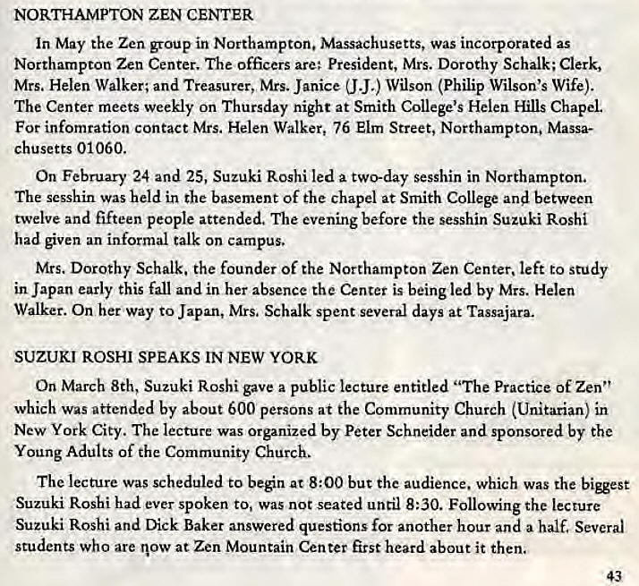 Machine generated alternative text:
NORTHAMPTON ZEN CENTER 
In May the Zen group in Northampton. Massachusetts, was incorporated as 
Northampton Zen Center. The officers are; President, Mrs. Dorothy Schalk; Clerk, 
Mrs. Helen Walker; and Treasurer, Mrs. Janice (J J.) Wilson (Philip Wilson's Wife). 
The Center meets weekly on Thursday night at Smith College's Helen Hills Chapel 
For infomration contact Mrs. Helen Walker, 76 Elm Street, Northampton. Massa- 
chusetts 01060. 
On February 24 and 25, Suzuki Roshi led a two-day sesshin in Northampton, 
The sesshin was held in the basement Of the chapel at Smith College and between 
twelve and fifteen people attended. The evening before the sesshin Suzuki Roshi 
had given an informal talk on campus. 
Mrs. Dorothy Schalk. the founder of the Northampton Zen Center, left to study 
in Japan early this fall and in her absence the Center is being led by Mrs. Helen 
Walker. On her way to Japan, Mrs, Schalk spent several days at Tassajara. 
SUZUKI ROSHI SPEAKS IN NEW YORK 
On March 8th, Suzuki Roshi gave a public lecture entitled "The Practice of Zen" 
which was attended by about 600 persons at the Community Church (Unitarian) in 
New York City. The lecture was Organized by Peter Schneider and sponsored by the 
Young Adults of the Community Church. 
The lecture was scheduled to ben at 8:00 but the audience. which was the 
Suzuki Roshi had ever spoken to, Was not seated until 8:30. Following the lecture 
Suzuki Roshi and Dick Baker answered questions for another hour and a half. Several 
students who are now at Zen Mountain Center first heard about it then. 
43 