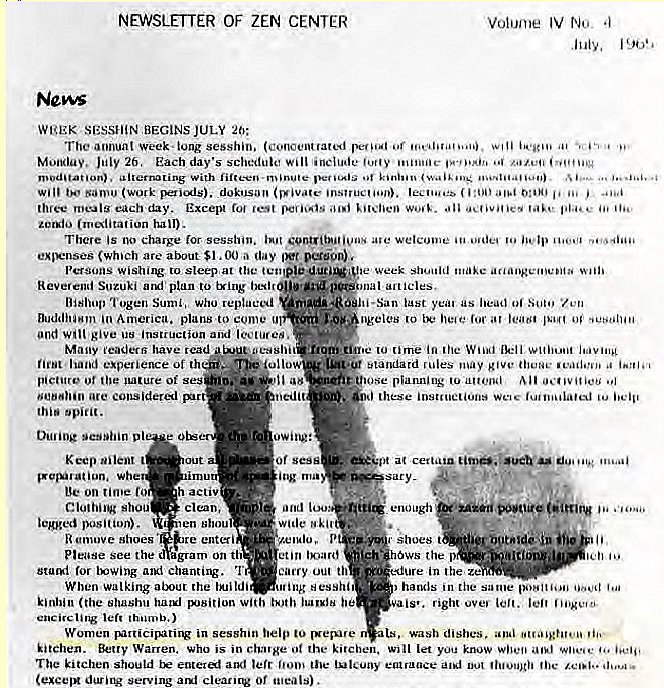 Machine generated alternative text:
NEWSLETTER OF ZEN CENTER 
NOW 
WtgEK D SESSI-iiN BEGINS JULY 20: 
Volume IV 
The Week•lung sesshin. (concentrated 
Monday. 26. Each day's schedule 'include "i 
With 
(Work dokusovy 
each day. Except jest 
hall). 
There is no Charge session, ave welcome 'o 
(which are about $1.00 day 
wislling to sleep at the le week make 
Reverend Suzuki a plan to tying art icies, 
last as Of •ten 
Bishop 'i'ogen Sumi, Who replaced 
Buddha."" America. plans to come 
ngeles (0 
give us instruction and 
fesshit - om_tin.e 10 (inie in (he Winci 
Many readers have iead 
hand experience of th i*tandatd [ ules 'nay give 
Of ses 
considered 
Whe 
on time fo 
shou 
position). 
emove *hoes 
Please see the 
imu 
h activ 
clean. 
len 
re enteri 
gram on th 
(or chanting. 'I 
When walking about the 
"edit 
owing: 
Of sess 
i og nua 
and 100 
wide 
eon 
carry out th 
utiilg "esshl 
kinbin (the shashu he 
left 
planning 
these instructions [u 
Sary - 
enough • 
•hoes t - 
the 
-dure in the ze 
hands in the same 
is•. right ovev 
Women in sesshin to wash dishes. 
kitchen. Warren. Who is in charge 0t the kitchen. Will let you know 
The kitchen should and 'err the entrance 
during serving Of 