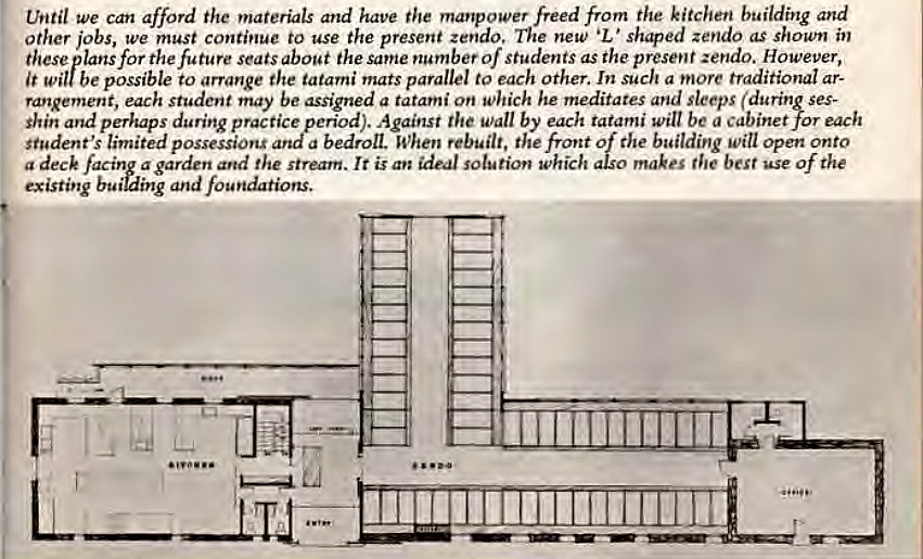Machine generated alternative text:
thitil We Cait afford the materials and have the manpower freed from the kitchen building and 
Other jobs, we must continue to use the present zendo, new •L ' shgled zendo as shown in 
these lansforthefuture seats about the same number of Students as the present zendo. However, 
It possible to arrange the tatami mats parallel to each other. In such a more traditional ar- 
ranRement, each student may be assigned a tatami on which he meditates and sleeps (during ses- 
Against the Wall by each tatami will be a cabinet for each 
shin and perhaps during practizperiod 
student's limited possessions a bedroll. When rebu [It, th e t Of the b gilding will open onto 
the stream. It is an ideal solution which also makes the best use of the 
a deck 