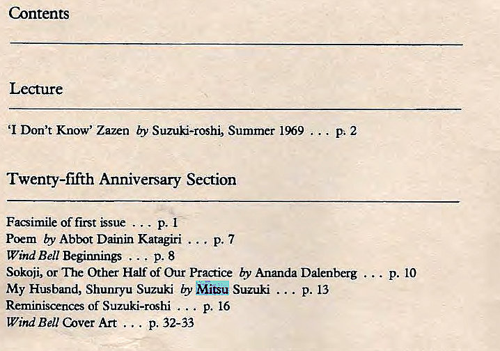 Machine generated alternative text:
Contents 
Lecture 
'I Don't Know' Zazen by Suzuki-roshi, Summer 1969 
Twenty-fifth Anniversary Section 
Facsimile of first p. 1 
Poem by Abbot Dainin Katagiri ... p. 7 
Wind Bell Beginnings ... p. 8 
Sokoji, or Other Half of Our Practice by Ananda Dalenberg . 
My Husband, Shunryu Suzuki Suzuki p. 13 
Reminiscences of Suzuki-roshi p. 16 
WindBe11CoverArt ... p. 32-33 
• P. 10 