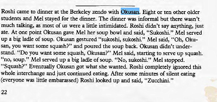 Machine generated alternative text:
Roshi came to dinner at the Berkeley zendo with Eight or ten other older 
students and Mel stayed for the dinner. The dinner was informal but there wasn't 
much talking, as most of us were a little intimidated. Roshi didn't say anything, just 
ate. At one point Okusan gave Mel her soup bowl and said, "Sukoshi." Mel served 
up a big ladle of soup. Okusan gestured "sukoshi, Mel said, "Oh, Oku- 
san, you want some squash?" and poured the soup back. Okusan didn't under- 
stand. "Do you want some squh, Okusan?" Mel said, starting to serve up squash. 
' 'no, soup." Mel served up a big ladle of soup. "No, sukoshi." Mel stopped. 
"Squash?" Eventually Okusan got what she wanted. Roshi aympletely ignored this 
whole interchange and just continued eating. After some minutes of silent eating 
(everyone was little embarassed) Roshi looked up and said, "Zucchini." 