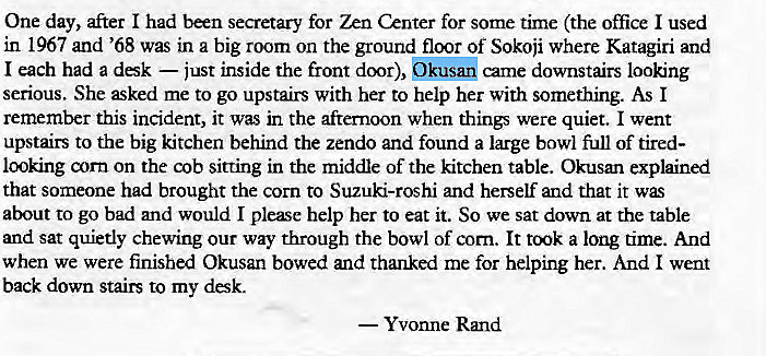 Machine generated alternative text:
One day, after I had been secretary for Zen Center for some time (the office I used 
in 1967 and '68 was in a big room on the ground floor Of Sokoji where Katagiri and 
I each had a dsk — just inside the front door), Okusan came downstairs looking 
serious. She ked me to go upstairs with her to help her with something. As I 
remember this incident, it was in the afternoon when things were quiet. I went 
upstairs to the big kitchen behind the zendo and found a large bowl full of tired- 
looking corn on the cob sitting in the middle of the kitchen table. Okusan explained 
that someone had brought the corn to Suzuki-roshi and herself and that it 
about to go bad and would I please help her to eat it. So we sat down at the table 
and sat quietly chewing our way through the bowl of corn. It a long time. And 
when we were finished Okusan bowed and thanked me for helping her. And I went 
back down stairs to my desk. 
— Yvonne Rmd 