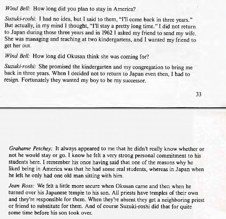 Machine generated alternative text:
Wind Bell: How long did you plan to stay in America? 
Suzuki-roshi: I had no idea, but I said to them, "Ill come back in three years. " 
But actually, in my mind I thought, "Ill stay a pretty long time." I did not return 
to Japan during those three years and in 1962 1 asked my friend to send my wife. 
She was managing and teaching at two kindergartens, and I wanted my friend to 
get her out. 
Wind R'll: How long did Okusan think she was coming for? 
Suzuki-roshi: She promised the kindergarten and my congregation to bring me 
back in three years. When I decided not to return to Japan even then, I had to 
resign. Fortunately they wanted my boy to be my successor. 
Grahame Petchey. It always appeared to me that he didl really know whether or 
not he would stay or go. I know he felt a very strong personal commitment to his 
students here. I remember his once having said that one of the reasons why he 
liked being in America was that he had some real students, whereas in Japan when 
he left he only had one old man sitting with him. 
Jean Ross: We felt a little more secure when Okusan came and then when he 
turned over his Japanese temple to his son. All priests have temples of their own 
and they're responsible for them. When they're absent they get a neighboring priest 
or friend to substitute for them. And of course Suzuki-roshi did that for quite 
some time before his son took over. 