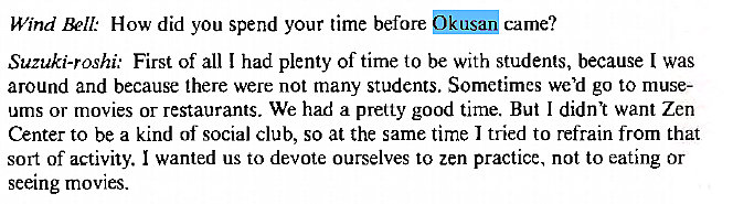 Machine generated alternative text:
Wind WII: How did you spend your time before Okusa came? 
Suzuki-roshi: First of all I had plenty of time to be with students, because I was 
around and because there were not many students. Sometimes we'd go to muse- 
ums or movies or restaurants. We had a pretty good time. But I didnt want Zen 
Center to be a kind of social club, so at the same time I tried to refrain from that 
sort of activity. I wanted us to devote ourselves to zen practice, not to eating or 
seeing movies. 