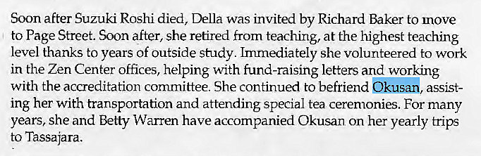 Machine generated alternative text:
Soon after Suzuki Roshi died, Della was invited by Richard Baker to move 
to Page Street. Soon after, she retired from teaching, at the highest teaching 
level thanks to years of outside study. Immediately she volunteered to work 
in the Zen Center offices, helping with fund-raising letters and working 
with the accreditation committee. She continued to befriend Okusan, assist- 
ing her with transportation and attending special tea ceremonies. For many 
years, She and Betty Warren have accompanied Okusan on her yearly trips 
to Tassajara. 