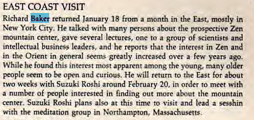 Machine generated alternative text:
EAST COAST VISIT 
Richard ak& returned January 18 from a month in the East. mostly in 
New York City. He talked with many persons about the prospective Zen 
mountain center, gave several lectures, one to a group Of scientists and 
intellectual business leaders, and he reports that the interest in Zen and 
in the Orient in general seems greatly increased over a few years ago. 
While he found this interest most apparent among the young, many older 
people seem to be open and curious. He will return to the East for 
two weeks with Suzuki Roshi around February 20, in order to meet with 
a number of people interested in finding out more about the mountain 
center. Suzuki Roshi plans also at this time to visit and lead a sesshin 
with the meditation group in Northampton, Massachusetts. 