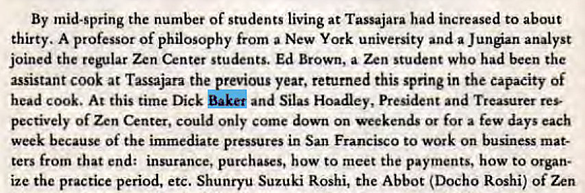 Machine generated alternative text:
By mid-spring the number of students living at Tassajara had increased to about 
thirty. A professor of philosophy from a New York university and a Jungian analyst 
joined the regular Zen Center students. Ed Brown, a Zen student who had been the 
assistant cook at Tassajara the previous year, returned this spring in the capacity Of 
head cook. At this time Dick Baku and Silas Hoadley, President and Treasurer res- 
pectively Of Zen Center, could only come down on weekends or for a few days each 
week because Of the immediate pressures in San Francisco to work on business mat- 
ters from that end: insurance, purchases, how to meet the payments, how to Organ- 
ize the practice period, etc. Shunryu Suzuki Roshi, the Abbot (DOCh0 Roshi) Of Zen 