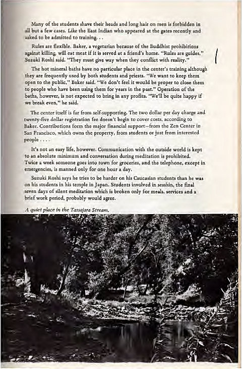 Machine generated alternative text:
of the students shave their and long hair on men is forbidden in 
but few cases. Like the East Indian who at gates 
to admitted twining.. 
Rules flexible, Baker, vegetarian Of the Buddhist 
killins, will eat 
t if it is at friend's "Rules 
Suzuki ' 'They when they 
The hot mineral have no place in center's training 
frequently used by both pri"ts. ' 'We to keep 
open to public," "We don't feel it —Id be close them 
to people who have been using them years in the PSI." OpentiOn of 
up-uted to bring profits. "We'll be quite happy if 
break even, he said. 
itself is per day 
begin c 
Baker. Contributions the major Zen Center in 
the students just from 
people 
s not life, with the outside world is kept 
to 
is 
Twice a 
into for and the telephone, except in 
is only for one hour day. 
tries to his he 
his in his Students in sesshin, the 
days of meditation Which is for m-iccs a 
brief period, 
A q"iet i" the 