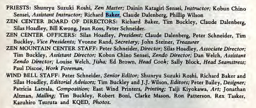 Machine generated alternative text:
PRIESTS: Shunryu Suzuki Roshi. Zen Master; Dainin Katagiri Sensei. Instructor; Kobun Chino 
Sensei, Assistant Instructor; Richard Claude Dalenberg, Phillip Wilson 
ZEN CENTER BOARD OF DIRECEORS: Richard Baker, Tim Buckley, Claude Dalenberg, 
Silas Hoadley, Bill Kwong. Jean Ross, Peter Schneider. 
ZEN CENTER OFFICERS: Silas Hoadlcy, President; Claude Dalenberg, peter %hneider, Tim 
Buckley, Vice Presidents; Yvonne Rand, Secretary; John Steiner, Treasurer 
ZEN MOUNTAIN CENTER STAFF; Peter Schneider, Director; Silas Hoadley, Assocte Director; 
Tim Buckley, Assistant Director: Kobun Chino Sensei, Zendo Director; Dan Welch. Assistant 
Zendo Director; Louise Welch, Jisha; Ed Brown, Head Cook; Sally Block, Head Seamstress; 
Paul Discoe, mork Foreman. 
WIND BELL STAFF: Peter Schneider, Senior Editor; Shunryu Suzuki Roshi. Richard Baker and 
Silas Hoadley, Editorial Advisors; Tim Buckley and J J. Wilson, Editors; peter Bailey. Designer; 
Patricia Latvala, Composition; East Wind Printers, Printing; Taiji Kiyokawa, Art; Jonathan 
Altrnan, Mailing; Tim Buckley, Robert Boni, Clarke Mason, Ron Patterson, Rex Tasker, 
Kazuhiro Tsuruta and KQED, Photos. 