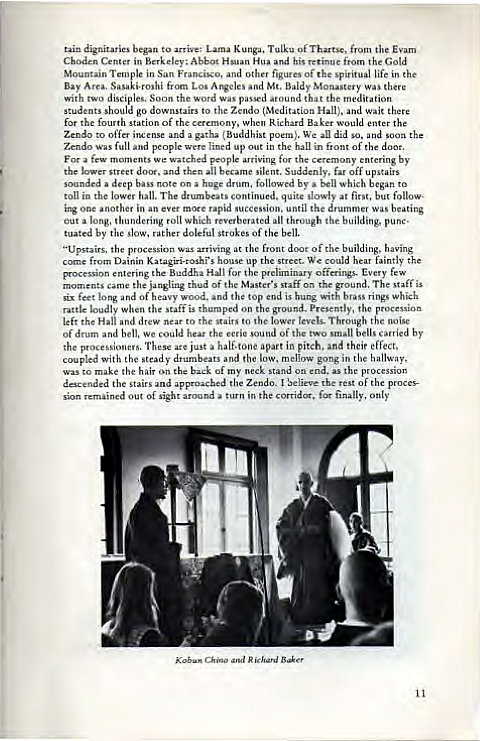 Machine generated alternative text:
tain dignitaries to mive: K unga. T uLku of from 
in Hua and his fm the Gold 
in 
f the spiritual life in 
Bay Am., Los Arweles Mt. Baldy Monastery there 
h Scn_3n 
the woa 
meditation 
sEwuld go to (Meditation Hall), and 
for the fowth of the 
when 
would enter the 
to offa 
a (Buddhist 
We all did and 
full 
lined up in front of the 
the 
y ent"ing by 
lower silent. Suddenly, off upstai" 
a deep on huge dram. b' which to 
toll quite at fi"t. but 
in 
u cession. until the drummer wu beating 
out long. thundering which ill building, 
by the doleful of the 
of the having 
the artiving at 'he front d 
Dainin up the s:reet. We ain 
entering Buddha Hall for the offeings. few 
the jangling thud of the staff ground, The 
long of 
nd top is hung With rings which 
Loudly when the on presently, 
the Hall and drew to stairs to levels. the 
Il bells by 
of and We hear the 
ad of two 
the These just a half-tone apart in pitch, and their effect. 
clow gong in the hallway, 
with the steady and the m 
to the hail of my on em'. the 
the stairs the Zendo_ I the rest of the 
'ion remained out of in the far finally, only 