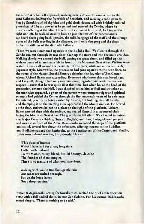 Machine generated alternative text:
Richard Slowly WI in 
holding the ny-whisk Of hm"hair, given to 
him by of gold cloth. with 
All heads pa"Cd and where 
the He lat, and, mitber 
steadily to join rest of the 
We heard them going back the aid of the 
of in distance, until Only the gong the 
the of the dimly-lit 
"Then We summoned to the Buddha Hall. We filed in the 
Zendo and door, up the stairs into main 
Walking slwly, 
we the Hall. gassing the an 
d filled up the 
o mats left In of the 
Seat Altar. Visitrwswere 
mound e 
f h while we 
Japane style. Meanwhile. the to to 
of Swu 
ki the of Zen Cenr. 
whom Bak was Evcryo" who this man loved him, 
and myself, I had only him once. regx-ded him the 
respect. I knew he quite ill a: time. but he, at the head of the 
entemd the Hall, I see him as f"il atrunken 
the man who appeared, ghost of the person whose 
rwse spiritual 
guided the Center through the fwst 
of its existence. 
practically being by his but holding his staff firmly. 
and thumping it on the matting as he approached the Mountain He 
at the altar, to to right of rhe platform. 
in a chair 
Baker then with 
Seat Altm great drum fell We in unison 
the HriAaya in offera 
in of of platform 
offering i 
to Budd"" 
the Patriwchs, the of the Cent", and. 
to his He 
'This piece of incense 
Which have for a long time 
1 offer with 
To my to my friend, Suzuki Shunrl-daiosho 
The foundN of e 
t mples, 
There no measure Of What you have done. 
Walking with in gentle rain 
Oar robes through 
But on the 
Not 
acting few the 
wuh full-"ied shout. in true Zen fxshion. his sermon. 
stated simply, 'There i' to be said. ' 