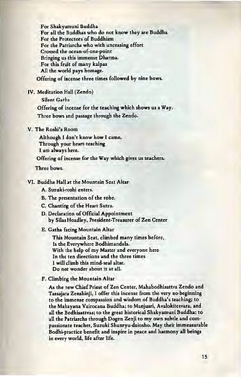 Machine generated alternative text:
Shakym.uni 
the who do they are Buddha 
the of 
For patriarchs who with 
the cxean-af.one.point 
Bringing us this 
F'" this fruit Of kalp" 
All pays 
Offering of three times followed by 
Meditation 
silent 
of incense the which shows a Way. 
Three bows passage through the Zendo. 
V. Room 
Although I know how I came, 
T h y Whing 
Off"ing of fm the Way Which gives us 
Three b 
VI. the Mountain SeatAltar 
A, enters_ 
B, The presentation of 
C. Chantirg Of Sutra. 
D. of Official Appointment 
by Silas Of 
E. Gatha Altar 
This Mountain Seat, climbed many times 
ts the 
With help of my evyone 
In the md lhe 
I will climb this 
DO wonder about it at 
F. the Mountain Altar 
As the Chief Pri"t Of Zen Center, and 
Zenshinji, I off" this i 
the 
to immense and of to 
the 
ana Buddha; to Manjusri, 
the to great historical Buddha: to 
the Patriarch' through Zenji my and 
passionate Shum-yu-daiosho_ May their 
inspire in peace 
in world, life after life. 