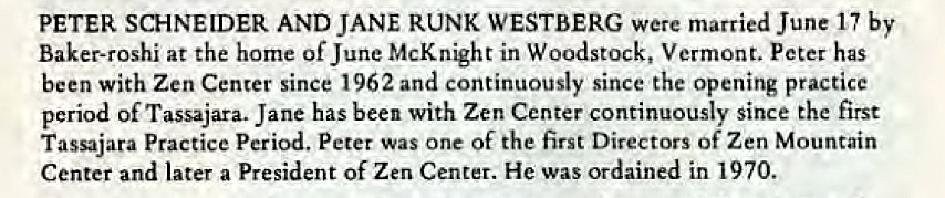 Machine generated alternative text:
PETER SCHNEIDER AND JANE RUNK WESTBERG were married June 17 by 
Baker-roshi at the home of June McKnight in Woodstock, Vermont. Peter has 
been with Zen Center since 1962 and continuously since the opening practice 
period of Tassajara. Jane has been with Zen Center continuously since the first 
Tassajara Practice Period. Peter one Of the first Directors Of Zen Mountain 
Center and later a President of Zen Center. He was ordained in 1970. 