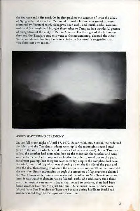 Machine generated alternative text:
fourteen-mile dirt road. On its first peak in the summer of 1968 the ashes 
Ot- Nyogen Senzaki. the first Zen monk to make his home in America, were 
scattered by Yasutani-roshi, Nakagawa Soen-roshi, and Suzuki-roshi. Yasutani- 
roshi and Soen-roshi had brought these ashes to Tassajara in a wonderful gesture 
Of recognition Of the unity of Zen in America. On the night Of the full moon 
they and the Tassajara students went to the mountaintop, chanted the Heart 
Sutra and danced holding hands in a circle on Soen-roshi's suggestion that 
—we foem our own moon." 
ASHES SCATrERING CEREMONY 
On the full moon night of April 17, 1972, Baker-roshi, Mrs. Suzuki. the Ordained 
disciples, and the Tassajara students went up to the mountain's second peak 
(next to the one on Which Senzaki's ashes had been scattered). In the Tassajara 
valley, the weather had been calm, but on the mountain the weather and wind 
were so fierce we had to support each Other in order to wend out to the peak. 
We almost gave up, but everyone wanted to try despite the complete darkness, 
the wind. dust, and fog which was shooting up on the far side Of the peak and 
into the sky, threatening to obscure the not-yet-risen moon. When the moon did 
rise over the distant mountains through the streamers of fog, everyone chanted 
the Heart Sutra while Baker-roshi scattered the ashes. As Mrs. Suzuki remarked 
later, it Was •.veather characteristic Of Suzuki-roshi. She said, every time there 
Wag an important ceremony in Japan that he had to perform, there had been 
fierce weather like this. "It's just like him." Mrs. Suzuki wore Roshi's zoris 
(shoes) from San Francisco to Tassajara because during his illness Roshi had 
said he wanted to go to Tassajara one more time. 
3 