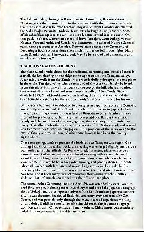 Machine generated alternative text:
The following day, during the Ryaku Fusatsu Ceremony, Baker-roshi said, 
"Last night on the mountaintop, in the wind and with the full moon we scat• 
tered the ashes of our beloved teacher Shogaku Shunryu Daiosho and chanted 
the Maha prajna paramita Hridaya Heart Sutra in English and Japanese. Some 
Of his ashes blew up into the air like a cloud, some settled into the earth. On 
that peak he chose. Where you enter and leave Tassajara, Soen Nakagawa-roshi, 
Hakuun Yasutani-roshi. and Suzuki-roshi scattered the ashes of Nyogen Senzaki• 
roshi. their predecessor in America. Now we have chanted the Ceremony of 
Becoming a Bodhisattva as done since ancient times on full moon nights. Many 
times Suzuki-roshi said he was a cloud. May he be a cloud and a mountain and 
watch over us forever," 
TRADITIONAL ASHES CEREMONY 
Ille place Suzuki-roshi chose for the traditional Ceremony and burial of ashes is 
a small. shaded clearing on the ridge at the upper end of the Tassajara valley. 
A ten-minute walk from the Zendo, it is a wonderfully quiet spot —the one place 
in the entire Tassajara valley Where the sound Of the creek can barely be heard, 
From this place, it is only a short walk to the top of the hill. where a hundred. 
foot waterfall can be heard and scen across the After Trudy Dixon's 
death in 1969. Suzuki.roshi worked on leveling the site and then laid the 
basic foundation stones for the spot for Trudy•s ashes and the one for his own. 
Suzuki-roshi had been the abbot of two temples in Japan, Rinso.in and Zoun-in, 
and shortly after he died. Mrs. Suzuki took half of his ashes to Japan. In Feb- 
ruary, 1972. a major ceremony was held at Rinso-in to bury his ashes next to 
those of his predecessors, the thirty-five former abbots. Besides the Suzuki 
family and the members of the congregation, the ceremony was attended by 
many of his dharma-brother priests, other priests of the Soto school, and several 
Zen Center stUdents Who were in Japan, Other portions of the ashes went to the 
Suzuki family and to Zoun-in, of which Suzuki-rushi had been the twenty. 
eighth abbot. 
That same spring, work to prepare the burial site at Tassajara was begun. Con. 
tinuing Suzuki-roshi's earlier work, the clearing was enlarged slightly and a stone 
Wall built against the hillside. As Roshi wished. his resting place was to be a 
natural unmarked stone. Suzuki.roshi loved working with stones, He would 
spend hours looking in the creek bed for good Stones. and whenever he had a 
spare moment he would be in his garden moving and placing stones. Students 
who had worked with him knew Of several large Stones in the creek that he 
especially liked. and one Of these was chosen for the burial site. It weighed over 
two tons, and it took many days of vigorous effort -using winches, pulleys. 
sleds, and lots of muscle—to move it up the hill and into place. 
The formal Ashes Ceremony, held on April 29. WAS attended by over two hun• 
dred fifty people, including more than thirty members of the Japanese congrega- 
tion of Sokoji. and other representatives of the San Francisco Japanese commu- 
nity. It was the most developed Buddhist ceremony ever performed by Zen 
Center, and was possible only thro"l the many years of experience working 
on and doing Buddhist ceremonies with Suzuki-roshi, the Japanese congrega- 
tion, Katagiri-roshi, Chino-sensei. and many others. Chino-sensei was especially 
helpful in the preparations for this ceremony, 
4 