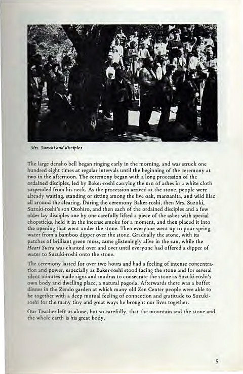 Machine generated alternative text:
Suzuki disciples 
Tie large densho bell began ringing early in the morning, and was struck one 
hundred eight times at regular intervals until the beginning of the ceremony at 
t•svo in the afternoon. The ceremony began with a long procession of the 
ordained disciples, led by Baker-roshi carrying the urn of ashes in a white cloth 
suspended from his neck. As the procession arrived at the stone. people were 
already waiting, standing or sitting among the live oak, manzanita, and Wild lilac 
•an around the clearing. During the ceremony Baker-roshi, then Mrs. Suzuki, 
Suzuki-roshi's son Otohiro, and then each of the ordained disciples and a few 
Older lay disciples one by one carefully lifted a piece of the ashes with special 
chopsticks, held it in the incense smoke for a moment, and then placed it into 
the opening that went under the stone. Then everyone went up to pour spring 
Water from a bamboo dipper Over the stone. Gradually the stone. With its 
patches Of brilliant green moss, came 
glisteningly alive in the sun, While the 
Hean Sutra was chanted over and over until everyone had offered a dipper of 
water to Suzuki-roshi onto the stone. 
ceremony lasted for over two hours and had a feeling of intense concentra- 
and power, especially as Baker-roshi stood facing the stone and for several 
silent minutes made signs and mudras to consecrate the stone as Suzuki-roshi's 
own body and dwelling place, a natural pagoda. Afterwards there Was a buffet 
dinner in the Zendo garden at which many old Zen Center people were able to 
together with a deep mutual feeling of connection and gratitude to Suzuki. 
roshi for the many tiny and great Ways he brought our lives together. 
Chr Teacher left us alone. but so carefully, that the mountain and the stone and 
the whole earth is his great body. 
5 