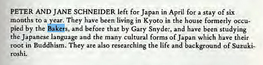 Machine generated alternative text:
PETER AND JANE SCHNEIDER left for Japan in April for a stay of six 
months to a year. They have been living in Kyoto in the house formerly occu- 
pied by the Bakers, and before that by Gary Snyder, and have been studying 
the Japanese language and the many cultural forms of Japan which have their 
root in Buddhism. They are also researching the life and background of Suzuki— 
roshi. 