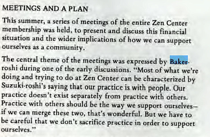 Machine generated alternative text:
MEETINGS AND A PLAN 
This summer, a series of meetings Of the entire Zen Center 
membership was held, to present and discuss this financial 
situation and the wider implications of how we Can support 
ourselves as a community. 
The central theme Of the meetings was expressed by 
roshi during one of the early discussions. "Most of what we're 
doing and trying to do at Zen Center Can be characterized by 
Suzuki-roshi's saying that our practicc is with people. Our 
practice doesn't exist separately from practice with others. 
Practice with Others should be the way we support ourselves— 
if we can merge these two, that's wonderful. But we have to 
be careful that we don't sacrifice practice in Order to support 
ourselves. " 