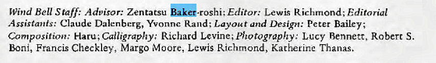 Machine generated alternative text:
Wind Bell Staff: Advisor: Zentatsu Lewis Richmond; Editorial 
Assistants: Claude Dalenbcrg, Yvonne. Rand; Layout and Design: Peter Bailey; 
Composition: Haru; Calligraphy' Richard Levine; photography: Lucy Bennett, Robert S. 
Boni, Francis Checkley, Margo Moore, Lewis Richmond, Katherine Thanas, 