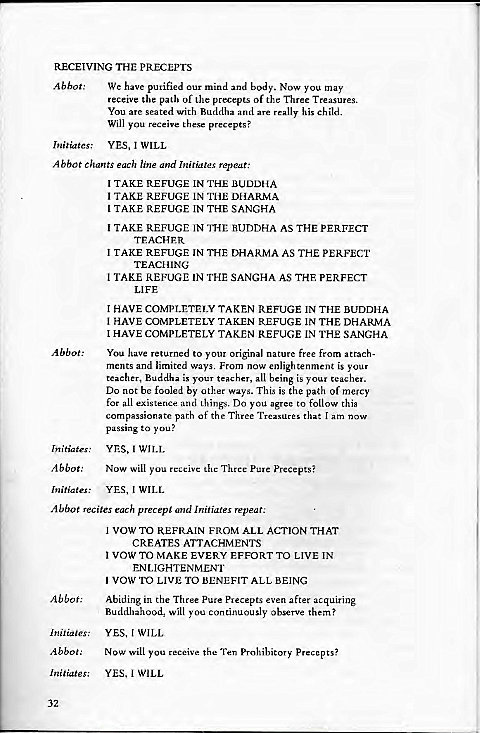 Machine generated alternative text:
RECEIVING THE PRECEPTS 
Abbot: We have purified our mind and body. Now you may 
receive the path of the precepts of the Three Treasures. 
You are seated with Buddha and are really his child. 
Will you receive these precepts? 
Initiates; YES, 1 WILL 
Abbot Chants each line and Initiates repeat: 
Abbot: 
Initiates: 
Abbot: 
Initiates 
1 TAKE REFUGE IN THE BUDDHA 
1 TAKE REFUGE IN THE DHARMA 
1 TAKE REFUGE IN THE SANGHA 
1 TAKE REFUGE IN THE BUDDHA AS THE PERFECT 
TEACHER 
1 TAKE REFUGE IN THE DHARMA AS THE PERFECT 
TEACHING 
1 TAKE REFUGE IN THE SANGHA A.s THF PERFECT 
LIFE 
HAVE COMPLETELY TAKEN REFUGE IN THE BUDDHA 
1 HAVE COMPLETELY TAKEN REFUGE IN THE DHARMA 
1 HAVE COMPLETELY TAKEN REFUGE IN THE SANGHA 
You have returned to your Original nature free from attach- 
ments and limited ways. From now enlightenment is your 
teacher, Buddha is your teacher, all being is your teacher. 
Do not be fooled by other ways. This is the path of mercy 
for al! existence and things. DO you agree to follow this 
compassionate path of the Three Treasures Chat am now 
passing to you? 
YES, 1 WILL 
NOW Will you receive the Thrcc Pure precepts? 
YES, I WILL 
Abbot recites each precept ana Initiates repeat: 
Abbot: 
Initia : 
Abbot: 
Initiates: 
32 
1 VOW TO REFRAIN FROM ALL ACTION THAT 
CREATES ATTACHMENTS 
1 VOW TO MAKE EVERY EFFORT TO LIVE IN 
ENLIGHTENMENT 
VOW TO LIVE TO BENEFIT ALL BEING 
Abiding in the Three Pure Precepts even after acquiring 
Buddhahood, will you continuously observe them? 
YES, WILL 
Now will you receive the Ten prohibitory Precepts? 
YES, 1 WILL 