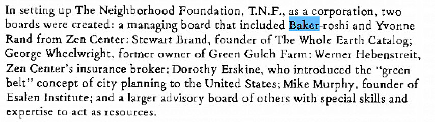 Machine generated alternative text:
In setting up The Neighborhood Foundation, T.N.F., as a corporation, two 
boards were created: a mar.aging board that included bak&roshi and Yvonne 
Rand from Zen Center; Stewart Bland, founder of The Whole Earth Catalog; 
Gcorgc Wheelwright. former owner of Green Gulch Farm: Werner Hcbenstreit, 
Zen CenLer's insurance broker: Dorothy Er.skine. who introduced the "green 
belt" concept Of city planning to the United States; Mike Murphy, founder of 
Esalen Institute; and a larger advisory board of others with special skills and 
expertrse to act as resources. 