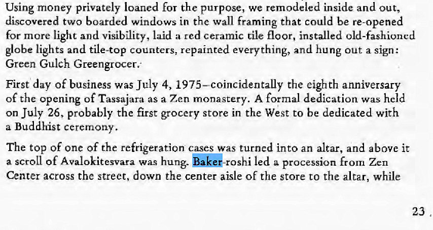 Machine generated alternative text:
Using money privately loaned for the purpose, we remodeled inside and out, 
discovered two boarded windows in the wall framing that could be re-opened 
for more light and visibility, laid a rcd ceramic Lile floor, installed old-fashioned 
globe lights and tile-top Counters; repainted everything, and hung out a sign: 
Green Gulch Greengrocer.' 
First day of business was July 4, 1975—coincidentally the eighth anniversary 
of the opening of Tassajara as a Zen monastery. A formal dedication was held 
on July 26, probably the first grocery store in the West to be dedicated with 
a Buddhist ceremony. 
The top of one of the refrigeration cses was turned into an altar, and above it 
a scroll Of Avalokitesvara was hung. bakd-roshi led a procession from Zen 
Center across the street, down the center aisle of the store to the altar, while 
23 
