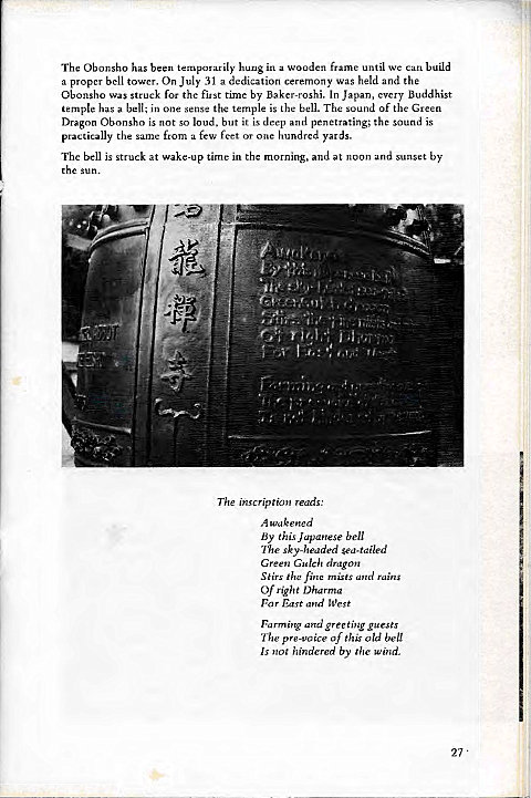 Machine generated alternative text:
The Obonsho has been temporarily hung in a woodcn frame until we Can build 
a proper bell tower. On July 31 a dedication ceremony was held and the 
Obonsho was struck for the first time by Baker-roshi. In Japan, every Buddhist 
temple has a bell; in one sense the temple is the bell. The sound Of the Green 
Dragon Obonsho is not so loud, but it is deep and penetrating; the sound is 
practically the same from a few feet or one hundred yards. 
The bell is struck at wake-up time in the morning, and at noon and sunset by 
thc sun. 
The inscription reads: 
A wakened 
By this Japanese bell 
The sky-headed sea-tailed 
Green Gulch dragon 
Stirs the fine mists and rains 
Of right Dharma 
For East and West 
Farming and greeting guests 
The pre-voice of this old bell 
Is not hindered by the Wind. 
27 • 