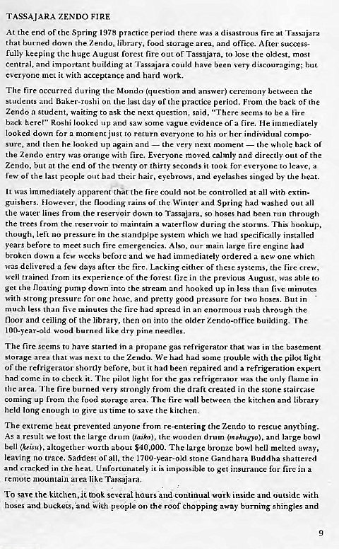 Machine generated alternative text:
TASSAJARA ZENDO FIRE 
At the end Of thc Spring 1978 practice period there was a disastrous fire at Tassajara 
that burned down the Zendo, library, food storage area, and ofTtce. After success- 
fully keeping the huge August forest fire out or Tassajara, to lose 'he oldest, most 
central, and important building at Tassaiara could have been very discouraging; 
everyone met it with acceptance and hard work. 
The occurred during the Mondo (question and answer) ceremony between the 
students and Baker-roshi on the last day Of the practice period. From the back of the 
Zendo a student, Waiting to ask the next question, said, "There seems to be a tire 
back here!" Roshi looked up and saw some vague evidence of a fire. He immediately 
looked down for a moment just to return everyone to his or her individual compo• 
sure, and then he looked up again and — the very next moment — the whole back of 
the Zendo entry was orange with fire. Everyone moved calmly and directly out of the 
Zendo, but at the end of the twenty 0T thirty seconds it took for everyone 10 leave, a 
few of the last pcoplc Out had their hair, eyebrows, and eyelashes singed by the heat. 
It was immediately apparent that the fire could not be controlled at all with extin- 
guishers. However, the flooding rains of the Winter and Spring had washed out all 
the water lines from the reservoir down to Tassajara, so hoses had been run through 
the trees from the reservoir to maintain a waterflow during the storms. This hookup, 
though, left no pressure in the standpipe system which we had specifically installed 
years before to meet such fire emergencies. Also, Our main large fire engine had 
broken down a few weeks bcforc and we had immediately ordered a new Onc which 
was delivered a few days after thc fire. Lacking either Of these systems, the fire crew, 
well trained from its experience Of the forest fire in the previous August, was able to 
get the floating pump down into the stream and hooked up in less than five minutes 
With strong pressure for onc hmsc, and pretty good pressure for two hoses. But in 
much less than five minutcs the fire had spread in an enormous rush through rhe 
Hoor and ceiling Of the library, then on into the older Zendo-office building _ The 
100-year-old wood burned like dry pine needles. 
The fire seems to have started in a propane gas refrigerator that was in the basement 
storage area that was next to the Zendo. We had had some gouble with the pilot light 
Of the refrigerator shortly before, but it had been repaired and a refrigeration expert 
had come in to check it. The pilot light for the gas refrigerator was the only name in 
the area. 'rhe fire burned very strongly from the draft created in the stone staircase 
coming up from the food storage area. Thclirc wall between the kitchen and library 
held long enough 10 give us time to save the kitchen. 
The extreme heat prevented anyone from re-entenng the Zendo to rescue anything. 
As a result we lost the large drum (taiko), the wooden drum (mokugyo), and large bowl 
bell (keisu), altogether•vorth about The large bronze bowl hell melted away, 
leaving no trace. Saddest Of all, the 1700-year-old stone Gandhara Buddha shattered 
and cracked in the heat. Unfortunately it is impossible to get insurance for fire in a 
remote mountain area like Tassajara. 
TO save the kitchen, it rook several hours and continual work inside and outside with 
hoses and buckets, and With people on the roof chopping away burning shingles and 