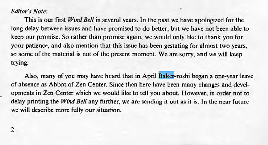 Machine generated alternative text:
Editor's Note: 
This is our first Wind Bell in several years. In the past we have apologized for the 
long delay between issues and have promised to do better, but we have not been able to 
keep our promise. So rather than promise again, we would Only like to thank you for 
your patience, and also mention that this issue has been gestating for almost two years, 
so some of the material is not of the present moment. We are sorry, and we will keep 
trying. 
Also, many of you may have heard that in April began a one-year leave 
of absence as Ablt of Zen Center. Since then here have been many changes and devel- 
opments in Zen Center which we would like to tell you about. However, in order not to 
delay printing the Wind Bell any further, we are sending it out as it is. In the near future 
we will describe more fully our situation. 
2 