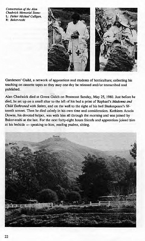 Machine generated alternative text:
Consecration rhe Alan 
Chadwick Memorial Stone: 
L: Father Michel Culllgan, 
R: Baker-roshi 
Gardeners' Guild, a network of apprentices and students of horticulture, collecting his 
teaching on cassette tapes so they may one day be released and/or transcribed and 
published. 
Alan Chadwick died at Green Gulch on Pentecost Sunday, May 25, 1980 Just before he 
died, he set up on a small altar to the left of his bed a print or Raphael's Madonna and 
Child Enthroned with Saints, and on the wall to the right of his bed fif- 
teenth sonnet. Then he died calmly in his own time and consideration. Kathleen Acacia 
Downs, his devoted helper, was with him all through the morning and was joined by 
Baker-Toshi at the last. For the next forty-eight hours friends and apprentices joined him 
at his bedside — speaking to him, reading psalms, sitting. 
22 