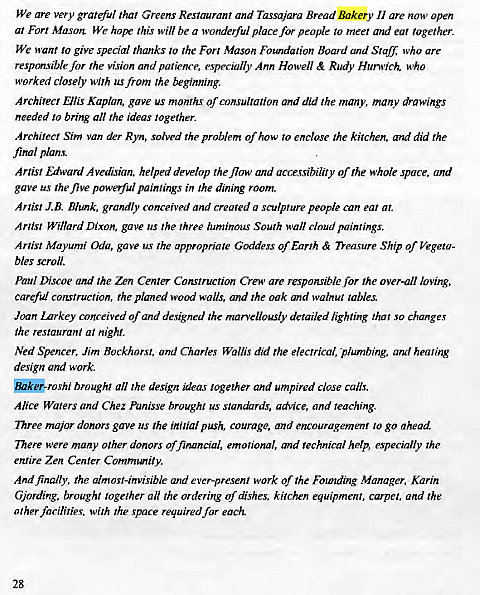 Machine generated alternative text:
We are very grateful that Greens Restaurant and Tassajara Bread Bakery Il are now open 
al Forr Mason. We hope this will be a wonderful place for people to meer and ear together. 
We want to give special thanks 10 the Fort Mason Foundation Board and Slag; who are 
responsible for rhe vision and patience, especially Ann Howell & Rudy Who 
worked closely with us from rhe beginning. 
Architect Ellis Kaplan, gave us month' of consultation and did the many, many drawings 
needed to bring all rhe ideas 'ogether. 
Archireer Sim van der Ryn, solved rhe problem of how 70 enclose rhe kitchen. and did rhe 
final plans. 
Artist Edward .4vedisian. helped develop the flow and accessibility of rhe whole space, and 
gave us the five powerful paintings in the dimng room. 
Artist J.B_ Blunk, grandly conceived and created a sculpture people can ear al. 
Artist Willard Dixon, gave us the three luminous South wall cloud paintings. 
Artist Mayumi Oda, gave us the appropriate Goddess of Earth & Treasure Ship of 
bles scroll. 
Paul Discoe and the nn Center Construction Crew are responsible for the over-all loving, 
careful construction, rhe planed wood walls, and rhe oak and walnut tables. 
Joan Inrkey conceived Of and designed the marvellously detailed lighting that so changes 
the restaurant at night. 
Ned Spencer, Jim Bockhorsr, and Charles Wallis did rhe electrical, plumbing, and healing 
design and work. 
aik@roshi broughl all the design ideas together and umpired close calls. 
Alice Waters and Chez panisse brought us standards, advice, and teaching. 
Three major donors gave us the initial push, courage, and encouragement to go ahead 
There were many Other donors Of financial, emotional, and technical help, especially the 
entire Zen Center Community. 
And finally, the almost-invisible and ever-present work of rhe Founding Manager. Karin 
Gjording, brought together an rhe ordering of dishes, kitchen equipmenl, carper, and 'he 
other facilities, with the space required for each. 
28 