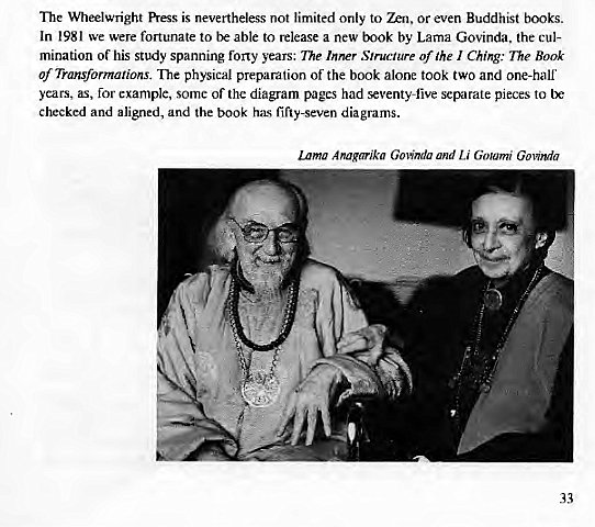 Machine generated alternative text:
The Wheelwright Press is nevertheless not limited only to or even Buddhist books. 
In 1981 were fortunate to be able to release a new book by Lama Govinda. the cul- 
mination of his study spanning forty years: The Inner Structure of the I Ching: The Book 
of Transformations. The physical preparation of the book alone took two and one-half 
years, as, for example, some of the diagram pages had seventyfive separate pieces to 
checked and aligned, and the book has fifty-seven diagrams. 
Lama Anagarika Govinda and Li Goumi Govinda 
33 