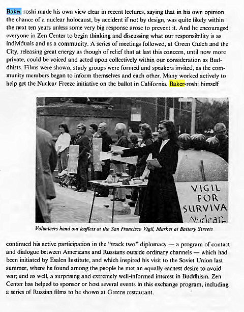 Machine generated alternative text:
made his own view clear in recent lectures, saying that in his own opinion 
the chance of a nuclear holocaust, by accident if not by design, was quite likely within 
the next ten years unless some very big response arose to prcvcnt it. And he encouraged 
everyone in Zen Center to begin thinking and discussing what our responsibility is as 
individuals and as a community. A series of meetings followed, at Green Gulch and the 
City, releasing great energy as though of relief that at last this concern, until now more 
private, could bc voiced and acted upon collectively within our consideration as Bud- 
dhists. Films were shown, study groups were formed and speakers invited, as thc com- 
munity members began to inform themselves and each other. Many worked actively to 
help get the Nuclear Freeze initiative on the ballot in California. Baker-roshi himself 
V ICAL 
Volunteers hand our leaflets ar the San Francisco Vigil, Market al Banery Stree!s 
continued his active participation in the "track two" diplomacy — a program of contact 
and dialogue between Americans and Russians outside ordinary channels — which had 
been initiated by Esalen Institute, and which imspired his visit to the %viet Union last 
summer. where he found among the people he met an equally earnest desire to avoid 
war; and as well, a surprising and extremely well-informed interest in Buddhism. Zen 
Center has helped to sponsor or host several events in this exchange program, including 
a series or Russian films to be shown at Greens restaurant. 