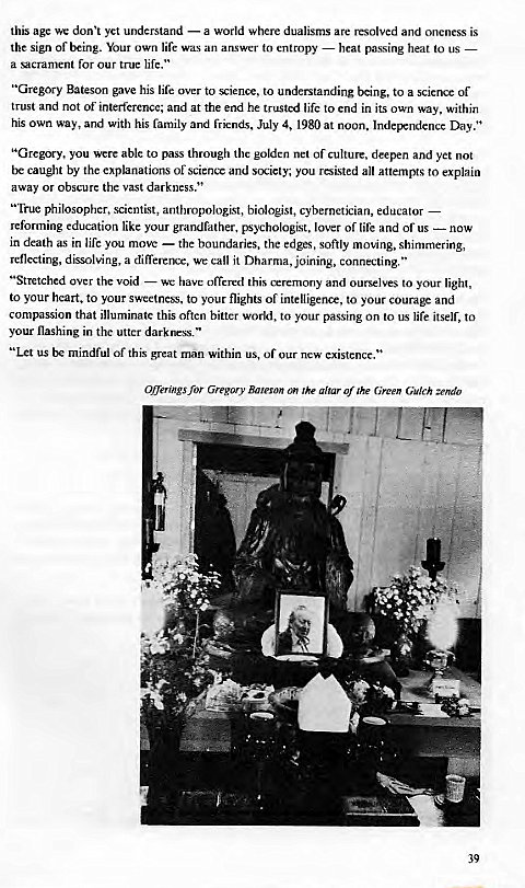 Machine generated alternative text:
this age we yet understand — a world where dualisms are resolved and oneness is 
the sign or being. Your own life was an amswer to entropy — heat passing heat to us 
a sacrament for our true life." 
"Gregory Bateson gave his life over to science, to understanding being, to a science of 
trust and not of interference; and at the end he trusted life to end in its own way, within 
his own way, and with his family and July 4, 1980 at noon. Day." 
"Gregory, you were able to pass through the golden net of culture, deepen and yet not 
be caught by the explanations or sciencc and society; you all attempts to explain 
away or obscure the vast darkness." 
" fruc philosopher, scientist, anthropologist, biologist, cybernetician, educator 
reforming education like your grandfather, psychologist, lover of life and of us — now 
in death as in life you move — the boundaries, the edges, softly moving, shimmering, 
reflecting, dissolving, a difference, we call it Dharma, joining, connecting. " 
"Stretched over the void — we have offevxd this ceremony and ourselves to your light, 
to your heart, to your sweetness, to your flights of intelligence, to your and 
compassion that illuminate this often bitter world, to your passing on to us life itself, to 
your flashing in the utter darkness. " 
"Let us be mindful of this great man within us, of our new existence. " 
Offerings for Gregory Bateson on Zhe altar Of the Green Gulch zendo 
39 