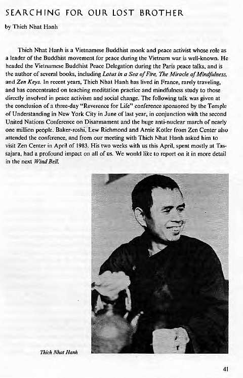 Machine generated alternative text:
SEARCHING 
by Thich Nhat Hanh 
FOR OUR LOST 
BROTHER 
Thich Nhat Hanh is a Vietnamese Buddhist monk and peace activist whose role as 
a leader of the Buddhist movement for rxace during the Vietnam war is well-known. He 
headed the Vietnamese Buddhist Peace Delegation during the Paris peace talks, and is 
the author of several books, including Lolus in u Sea of Fire, The Miracle of Mindfulness, 
and Zen Keys. In years, Thich Nhat Hanh has lived in France, rarely traveling, 
and has concentrated on teaching meditation practice and mindfulness study to those 
directly involved in peace activism and social change. The following talk was given at 
the conclusion of a three-day "Reverence for Life" conference sponsored by the Temple 
of Understanding in New York City in June of l:LSt year, in conjunction with the second 
United Nations Conference on Disarmament and the huge anti-nuclear march of nearly 
one million pcoplc_ Baker-roshi, Lew Richmond and Arnie Kotler from Zen Center also 
attended the conference, and from our meeting with Thich Nhat Hanh asked him to 
visit Zen Center in April or 1983. His two weeks with us this April, spent mostly at Tas- 
sajara, had a profound impact on all of us. We would like to report on it in more detail 
in the next Wind Bell. 
Thich Nhat Hanh 
41 