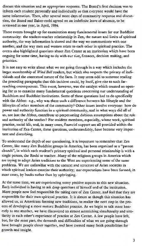 Machine generated alternative text:
discuss this situation and an appmpriare response. The Board's first decision was to 
inform each student personally and individually so that everyone would have the 
same information. Then, after several more days of community response and discus- 
sion, the Board and Baker-roshi agreed on an indefinite leave ot absence, to be 
reviewed in one year, in April, 1984. 
These events brought up for examination many fundamental issues for our Buddhist 
community: the student-teacher relationship in Zen, the nature and limits of spiritual 
authority, the way information is shared and the way we commumcate with one 
another, and the way men and women relatc to each other in spiritual practice. The 
events also highlighted questions about Zen Center as an insritution which have been 
ongoing for some time, having to do With our size, finances, decision making, and 
priorities. 
It is not easy to write about what we are going through in a way which includes the 
larger Inembership of Wind Bell readers, but Which also respects the privacy of indi- 
viduals and the contextual nature of the facts. It may seem odd to someone reading 
the preceding paragraphs that this incident could: by itself, give rise to such far- 
reaching consequences, This event, however, was the catalyst which created an open- 
ing for us to examine many fundamental questions con&rning our understanding of 
Buddhism and Buddhist institutions, Some of these questions had to do specifically 
with the Abbot: e.g., Why was there such a difference hctwecn his lifestyle and the 
lifestyles of other members of the community? Other issues invoh•c everyone: how do 
power and authoritv function in a spiritual community, and in What ways did all ol- 
us, not iust the Abbot, contribule to perpetuating dubious assumptions about the role 
and authority of the teacher? For resident members, especially, whose work, spiritual 
practi, social life, and, in many cases, financial support are all provided within the 
insriturion of Zen C,enter, these quesdons, understandably, have become very impor- 
tant and disturbing. 
To understand the depth of our questioning, il is important To remember that Zen 
Center, like many Zen Buddhist groups in America, has been organid as a ' 'person 
church", in which each student's primary spiritual and personal relationship is with a 
single person, the Rashi or teacher. Many of thc religious groups in America which 
arc trying to adapt Asian traditions to the West arc cxpcricnclng some Of the same 
problems. We are unfamiliar with the context and structure of Asian societies in 
which spiritual leaders cxcrcise their authority; our expectations have been formed, in 
most cases, by books rather than by upbringing. 
At the same rime, we are experiencing many positive aspects to this new situation. 
Each individual is having to deep questions of himself and of the institution. 
More people now feel responsible for taking care of Zen Cxntcr, and feel that they are 
responsible for their Own spiritual practice, It is almost as though this situation has 
allowed us, as Americans forming new traditions, to realize the next step in the pro- 
ccss of R more maturc Buddhist practice. As we begin to talk more hon- 
estly to one another, we have discovered an Rlmost astonishing simultaneity and sim- 
ilarity in each other's experience of practice at Zen Center. A few people have left, 
but, for the most part, the demands and difficulties of what we are going through 
have brought people closer together, and have created many fresh possibilities for 
growth and insight. 
3 