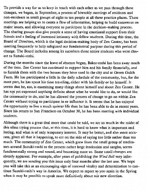 Machine generated alternative text:
To provide a way for us to kccp in touch with each other as we pass through these 
changes, we began, in September, a process of biweekly meetings of residents and 
non-residents in small groups of eight to ten rxople at aii three practice places. These 
meetings are helping us to create a flow Of information, helping to build consensus on 
major issues, and allowing evervone to participate in the decision-making 
The sharing groups also give peoplc a sense of having emotional support from their 
friends and a feeling of increased intimacy with fellow students. During this time, the 
Board of Directors, which is the legal decision-making body of Zen Center, has been 
meeting frequently to help safeguard our fundamental purpose during this period of 
change. The Board includes among its Inembers those senior students who were clos- 
est to Suzuki-roshi. 
During the months sin the leave of bcgan, Baker-roshi has been away much 
of the time. Zen Center has to support him and his family financially, and 
to furnish them with the two houses 'hey have used in the city and at Green Gulch 
Farm. He has participated a little in the daily schedule of the community, but, for the 
most part, he has spent his rime traveling, cither with his family or by himself. It 
seems that be, too, is examinmg many things about himself and about Zen C.nter. He 
has not yet expressed anything definite about what he would like to do, or would like 
the ammunity to do, and he has allowed the process of change to go on within Zen 
without trying to participate in or influenct it. It seems that he has cnjoycd 
the opportunity to live a much quieter life than he has been able to do in recent years. 
Since his return to San Francisco on Ocrober 30, he has been meeting with individual 
students. 
Although there is a great deal more that u'uld be said, wc arc so much in the midst of 
this often trying process that, ar This time, it is hard to know what is important and 
lasting, and what is of only temporary interest. It may be belter, and also more accu- 
rate, given all that is happening, to err on the side of saying too little rather than too 
much. The community of Zen Center, which grew from the small group of medita- 
tors around Suzuki-rosbi the present rather large institution and sangha, seems 
fundamentally strong and sound, and becoming more so. Some small chgnges are 
already apparent. For example, after years of publishing the LVd Bell very infre- 
quently, we arc sending you this issue only four months after the last one. We hope 
Vou will take this as an encouraging sign of renewed vitality and determination to con- 
tinue Suzuki-roshi's way in America. We expcct to report to you again in the Spring 
when it may he possible ro speak more definitively about our new direction. 