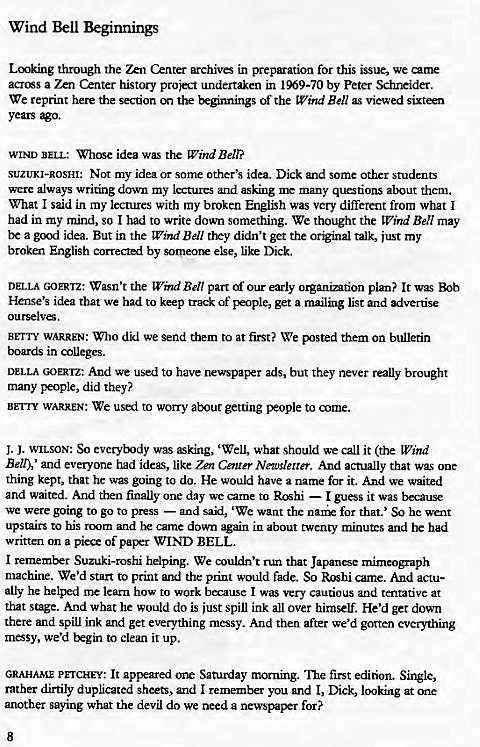 Machine generated alternative text:
Wind Bell Beginnings 
Lcnk.ing through the Center archive in preparation for this issue, we came 
across a Zen Center history project undertaken in 1969-70 by Peter Schneider. 
We reprint here the section on the beginnings of the Wckd Ben as viewed sixteen 
years ago. 
WIND BELI„• unlose idea was the Wind Bell? 
SUZUKI-ROSHI: Not my idea or some other's idea. Dick and some other students 
were always writing down my lectures and asking me many questions about them. 
What I said in my lectures with my broken English was very different from what I 
had in my mind, so I had to write down something. We thought the Wild Bell may 
be a gcnd idea. But in the Wind Bell they didn't get the original talk, just my 
broken English corrected by someor else, like Dick. 
DELLA GOERTz: Wasn't the Wind Bell part of our early organization plan? It 
Hense's idea that we had to keep track of people, get a mailing list and advertise 
BrrTY WARREN: Who did we send them to at first? We them on bulletin 
boards in colleges. 
DELLA GOERTZ; And we used to have newspaper ads, but they never really brought 
many people, did they? 
BEI-ry WARREN: We used to won-y about getting people to come. 
J. J. WILSON: So everybody was asking, 'Wells what should we call it (the LVzhd 
Belt), ' and everyone had ideas, like Zen Center Newslerrer. And actually that one 
thing kept, that he was going to do. He would have a name for it. And we waited 
and waited. And then finally one day we came to Roshi — I guess it was because 
we were going to go to press — and said, 'We want the for that.' So he went 
upstairs to his rcxym and came down again in about twenty minutes and he had 
written on a piece of pal*r WIND BELL. 
I remember Suzuki-roshi helping. We couldn't run that Japanese mimeograph 
machine. We'd Star to print and the print would fade. So R'hhi came. And actu- 
ally he helped me learn how to work because I was very cautious and tentative at 
that stage. And what he would do is just spill ink all over himself. He'd get down 
there and spill ink and get everything messy. And then after we'd gotten everything 
mesy, we'd Exgin to clean it up. 
GRAHAME PETCHEY: It appeared one Saturday morning. •n:le first edition. Single, 
rather dirtily duplicated sheets, and I remember you and l, Dick, looking at one 
another saying what the devil do we need a newspaper for? 
8 