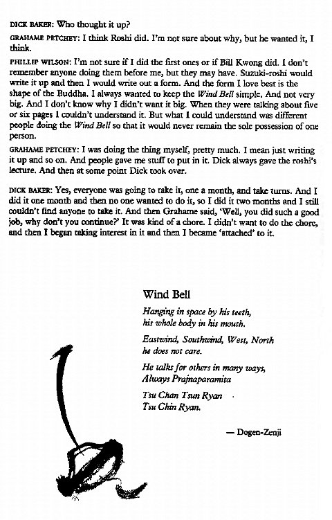 Machine generated alternative text:
DICK RARn•. Who thought it up? 
GRAHA_ME PETCHEY: I think Rcsh_i did. I'm not sure about why, but wanted it, I 
PHILLIP WILSON: I'm not sure if I did the fi_rst ones or if Bill Kwong did. I don't 
anyone doing them before me, but they may have. Suzuki-roshi would 
write it up and then I would write out a form. And the form I love bet is the 
shaF of the Buddha. I always wanted to the Wind Bell simple. And not very 
big. And I don't know why I didn't want it big. When they were talking about five 
or six pages I understand it. But what I could understand wc different 
people doing the Wind Bell so that it never rernain the sole possession of one 
GRAHAME prrCHEY: I was doing the thing myself, pretty much. I mean just writing 
it up and so on. And gave stuff to put in it. Dick always gave the roshi's 
lecture. And then at some point Dick took over. 
DICK BAKER: Yes, everyone was going to take it, one a month, and take tums. And I 
did it one month and tba no one wantd to do it, so I did it two months and I still 
muldn't find anyone to take it. And then Grahame said, 'Well, you did such a gcul 
why you andnue? It w kind of a chore. I didn't want to do t_rE chore, 
u•ld began taking ineret in it and I beame 'attached' to it. 
Wind Bell 
in space by his teeth, 
Es •whole bay his mouth. 
Eastwind, Wes', North 
ds care. 
He calks far others in mm-y 
A Prafraparamita 
Tsu Chal Tsun Rym 
Tsu CE Rym. 
— D*n-Zenji 