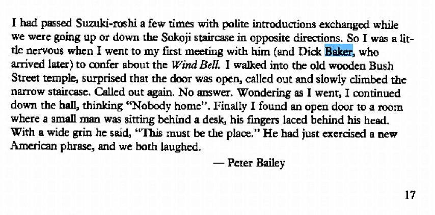 Machine generated alternative text:
I had a few time with introduct_ions exchanged while 
we were going up or down the Sokoji stairczse in oppsite So I a lit- 
de nervous when went to my fir-st meting with him (and Dick Bakkk who 
arrived later) to confer atnut the Bell. I walked into the old wu)den Bush 
Street temple, surprised that the dmr wC open, called out and slowly climbed the 
narrow staircase. Called out again. No answer. Wondering as went, I mntinued 
down the hall, thinking "Nobody home". Finally I found an open door to a room 
where a small man sitting behind a his fingers laced behind his heKi 
With a wide grin he said, ' 'This must be the pla." He had just exercised a new 
Anxrian phrase, and we both laughed. 
— Peter Bailey 
17 