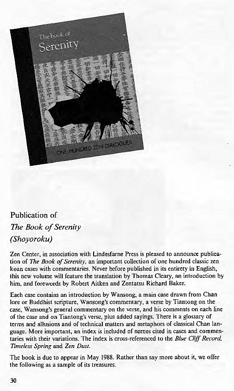 Machine generated alternative text:
Serenity 
44 
Publication of 
The Book of Serenity 
(Shoyoroku) 
Zen Center, in association with Lindesfarne press is plemsed to announce publica- 
tion of The Book of Serenity, an important collection of one hundred classic zen 
koan cases with commentaries. Never before published in its entirety in English, 
this new volume will feature the translation by Thomas Cleary, an introduction by 
him, and forewords by Robert Aitken and Zentatsu Richard Baker. 
Each case contains an introduction by Wansong, a main case drawn from Chan 
lore or Buddhist scripture, commentary, a verse by Tiantong on the 
case, general commentary on the verse, and his comments on each line 
of the case and on Tiantongx verse, plus added sayings. There is a glossary of 
terms and allusions and of technical matters and metaphors of classical Chan lan- 
guage. More important, an index is included of names cited in cases and commen- 
taries with their variations. "lhe index is cross-referenced to the Blue Cliff Record, 
Timeless Spring and Zen Dust. 
The book is due to appear in May 1988. Rather than say more about it, we offer 
the following as a sample of its treasures. 
30 