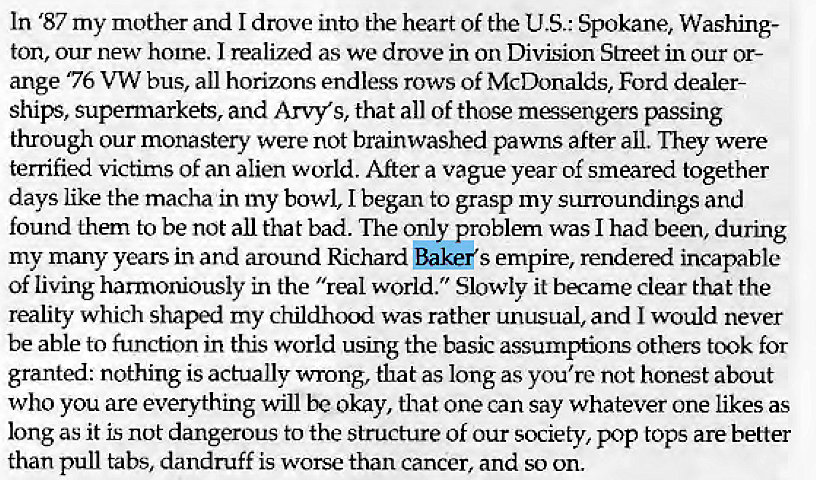 Machine generated alternative text:
In '87 my mother and I drove into the heart of the U.S.: Spokane, Washing- 
ton, our new home. J realized as we drove in on Division Street in our or- 
ange '76 VW bus, all horizons endless rows of McDonalds, Ford dealer- 
ships, supermarkets, and Arvys, that all of those mesengers passing 
through our monastery were not brainwashed pawns after all. They were 
terrified victims of an alien world. After a vague year of smeared together 
days like the macha in my bowl, I began to grasp my surroundings and 
found them to be not all that bad. The only problem was I had been, during 
my many years in and around Richard Bakers empire, rendered incapable 
Of living harmoniously in the "real world. " Slowly it became clear that the 
reality which shaped my childhood was rather unusual, and I would never 
be able to function in this world using the basic assumptions others took for 
granted: nothing is actually wrong, that as long as you're not honest about 
who you are everything will be okay, that one can say whatever one likes as 
long as it is not dangerous to the structure of our society, pop tops are better 
than pull tabs, dandruff is worse than cancer, and so on. 